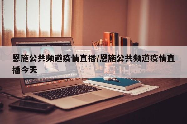 恩施公共频道疫情直播/恩施公共频道疫情直播今天