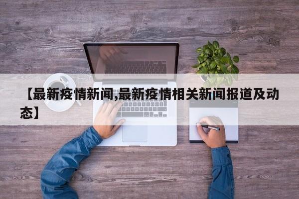 【最新疫情新闻,最新疫情相关新闻报道及动态】