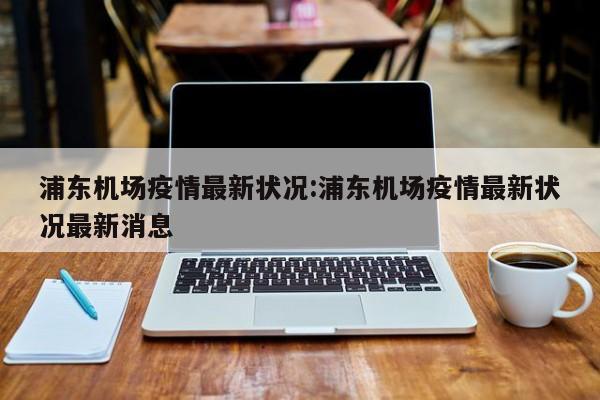 浦东机场疫情最新状况:浦东机场疫情最新状况最新消息