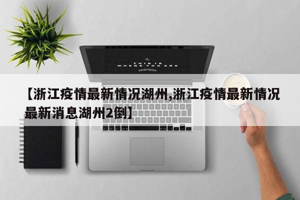 【浙江疫情最新情况湖州,浙江疫情最新情况 最新消息湖州2倒】