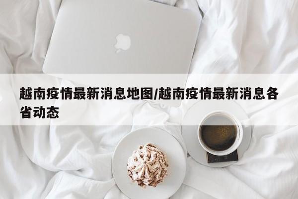 越南疫情最新消息地图/越南疫情最新消息各省动态
