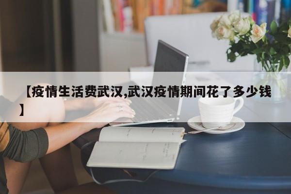 【疫情生活费武汉,武汉疫情期间花了多少钱】