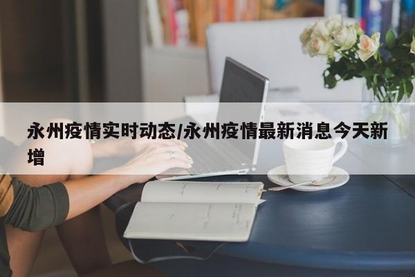 永州疫情实时动态/永州疫情最新消息今天新增