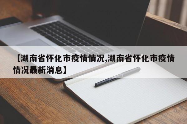 【湖南省怀化市疫情情况,湖南省怀化市疫情情况最新消息】