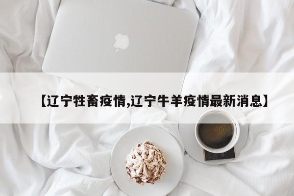 【辽宁牲畜疫情,辽宁牛羊疫情最新消息】