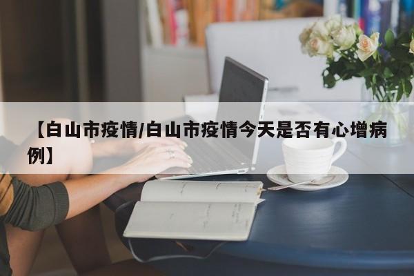 【白山市疫情/白山市疫情今天是否有心增病例】
