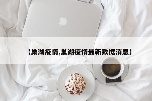 【巢湖疫情,巢湖疫情最新数据消息】