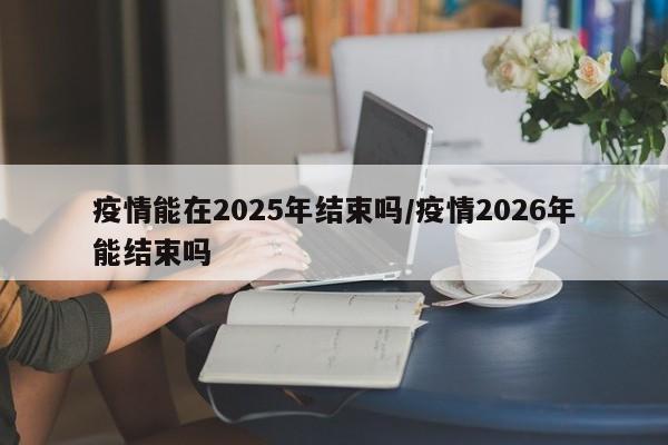 疫情能在2025年结束吗/疫情2026年能结束吗