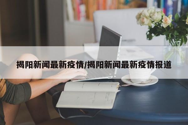 揭阳新闻最新疫情/揭阳新闻最新疫情报道