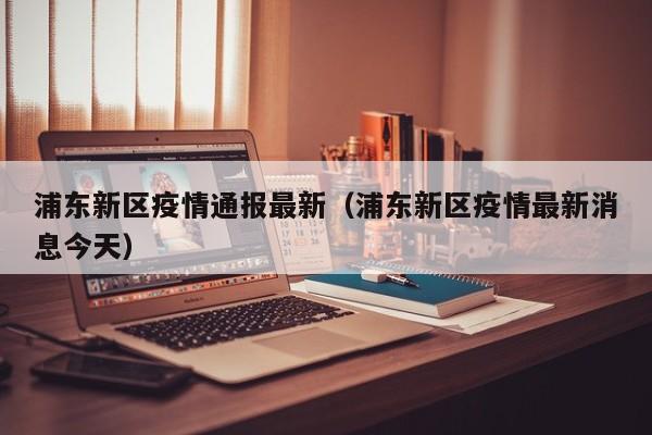 浦东新区疫情通报最新（浦东新区疫情最新消息今天）