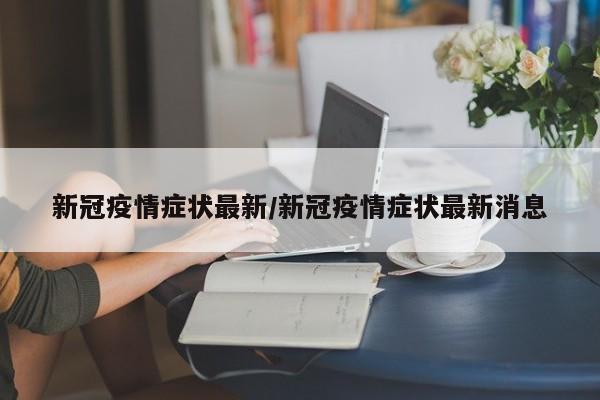 新冠疫情症状最新/新冠疫情症状最新消息