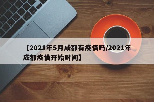 【2021年5月成都有疫情吗/2021年成都疫情开始时间】