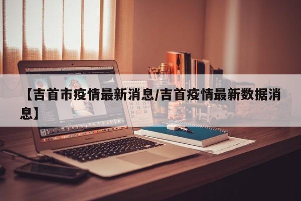 【吉首市疫情最新消息/吉首疫情最新数据消息】