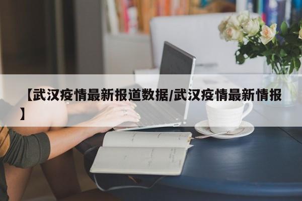 【武汉疫情最新报道数据/武汉疫情最新情报】