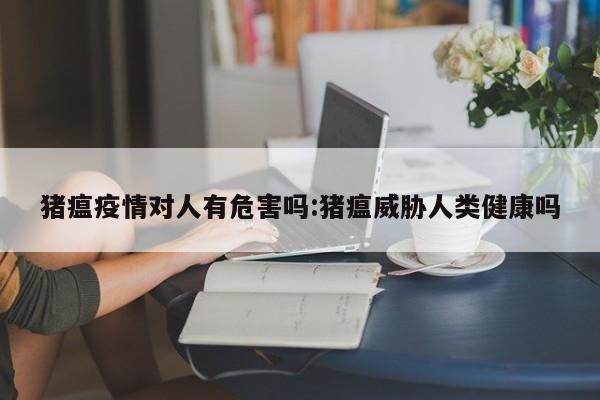 猪瘟疫情对人有危害吗:猪瘟威胁人类健康吗