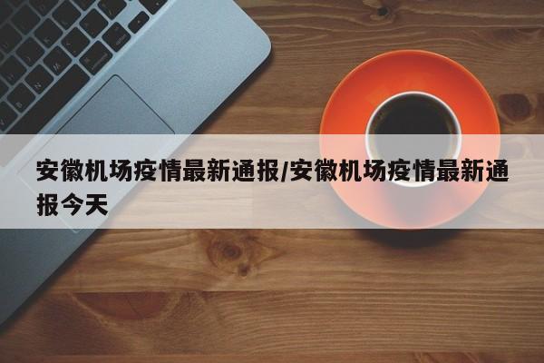 安徽机场疫情最新通报/安徽机场疫情最新通报今天