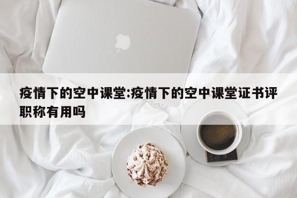 疫情下的空中课堂:疫情下的空中课堂证书评职称有用吗