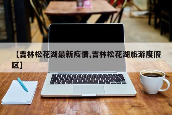 【吉林松花湖最新疫情,吉林松花湖旅游度假区】