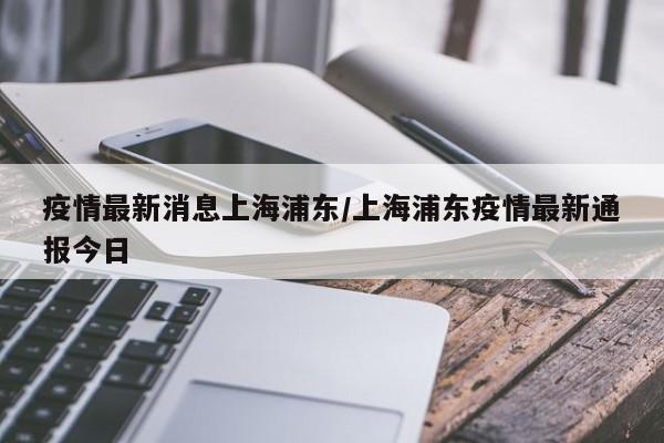疫情最新消息上海浦东/上海浦东疫情最新通报今日