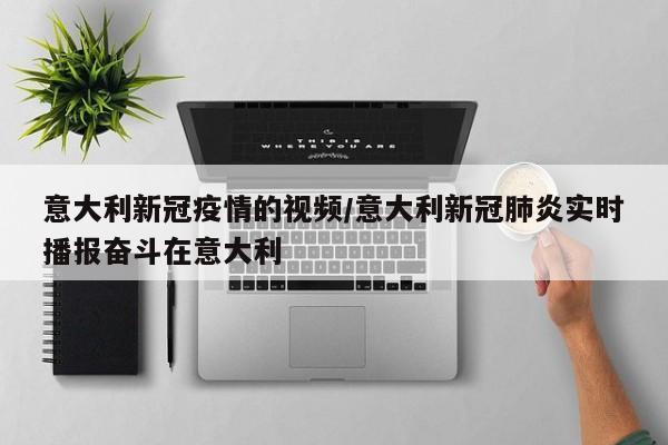 意大利新冠疫情的视频/意大利新冠肺炎实时播报奋斗在意大利