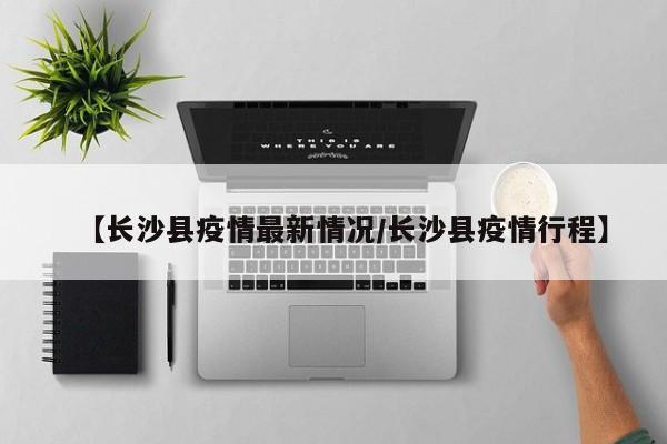 【长沙县疫情最新情况/长沙县疫情行程】