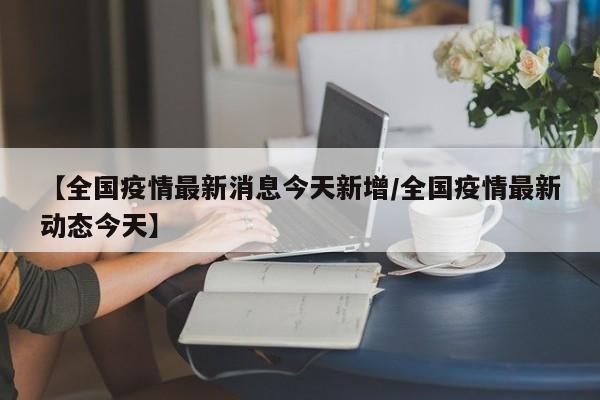 【全国疫情最新消息今天新增/全国疫情最新动态今天】