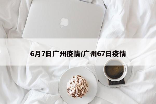 6月7日广州疫情/广州67日疫情