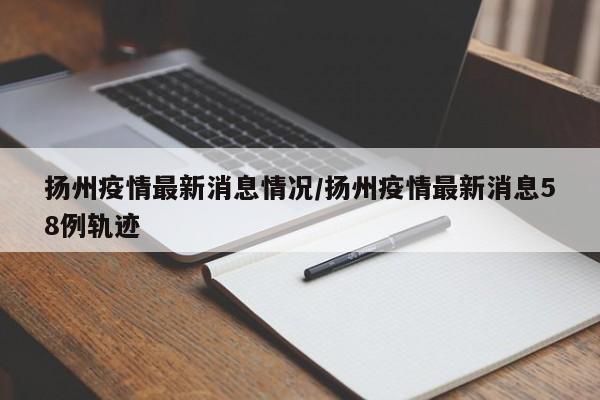 扬州疫情最新消息情况/扬州疫情最新消息58例轨迹