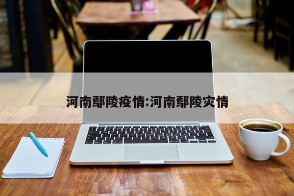 河南鄢陵疫情:河南鄢陵灾情