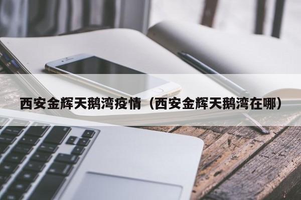 西安金辉天鹅湾疫情（西安金辉天鹅湾在哪）