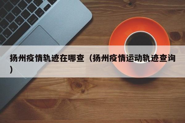 扬州疫情轨迹在哪查（扬州疫情运动轨迹查询）