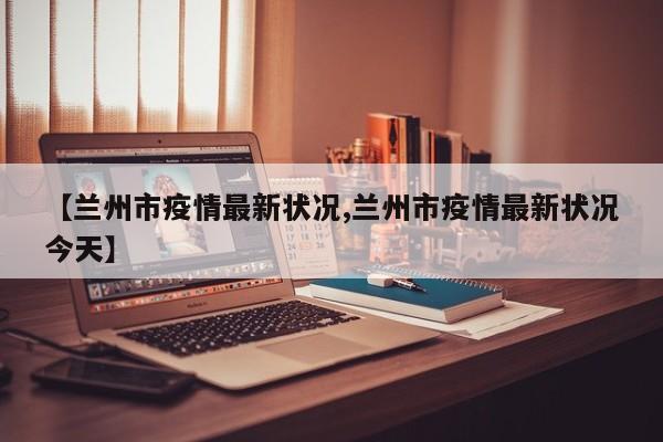 【兰州市疫情最新状况,兰州市疫情最新状况今天】