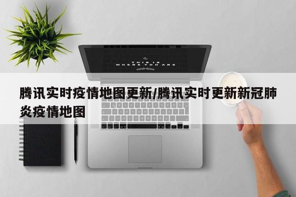 腾讯实时疫情地图更新/腾讯实时更新新冠肺炎疫情地图