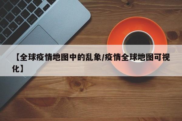 【全球疫情地图中的乱象/疫情全球地图可视化】