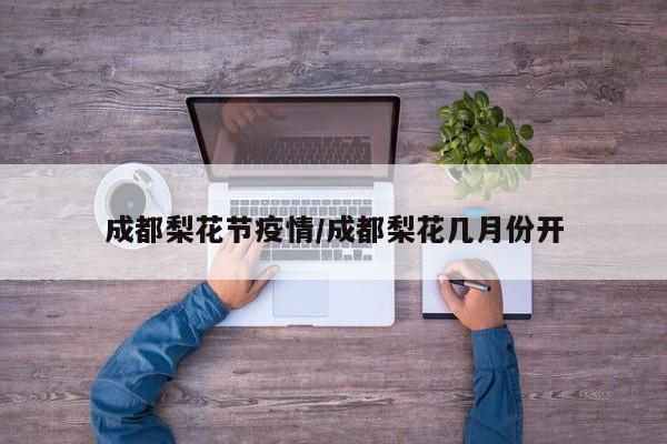 成都梨花节疫情/成都梨花几月份开