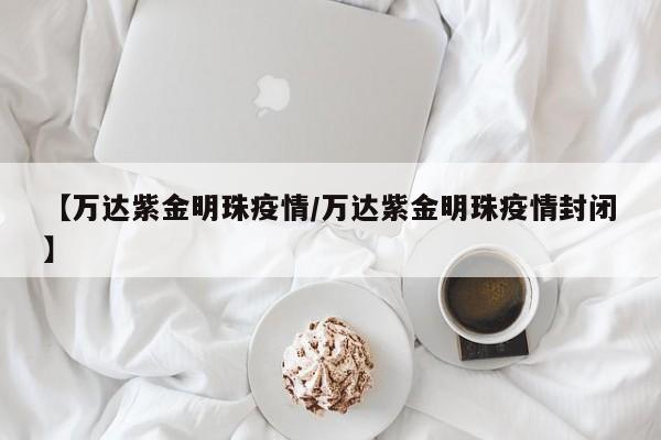 【万达紫金明珠疫情/万达紫金明珠疫情封闭】