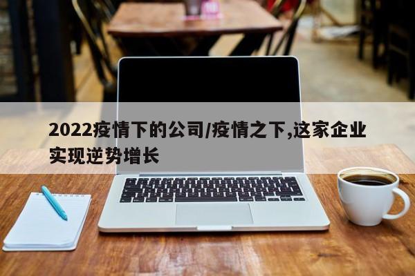 2022疫情下的公司/疫情之下,这家企业实现逆势增长