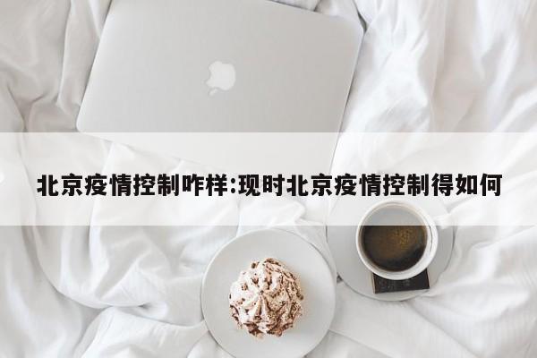 北京疫情控制咋样:现时北京疫情控制得如何