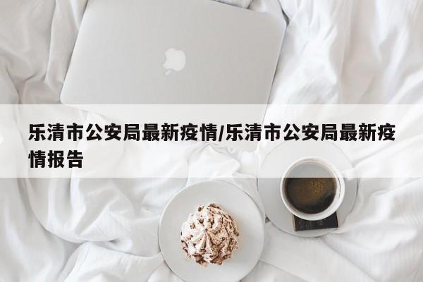 乐清市公安局最新疫情/乐清市公安局最新疫情报告