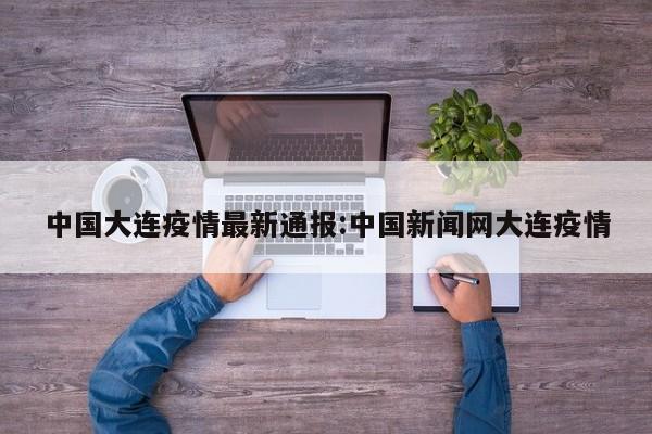 中国大连疫情最新通报:中国新闻网大连疫情