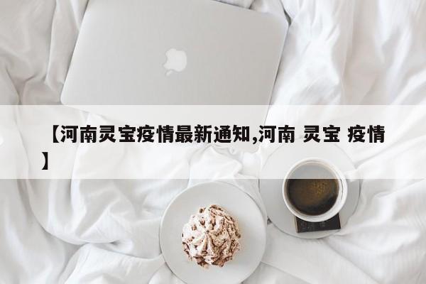 【河南灵宝疫情最新通知,河南 灵宝 疫情】