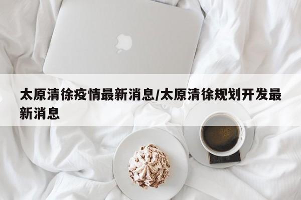 太原清徐疫情最新消息/太原清徐规划开发最新消息