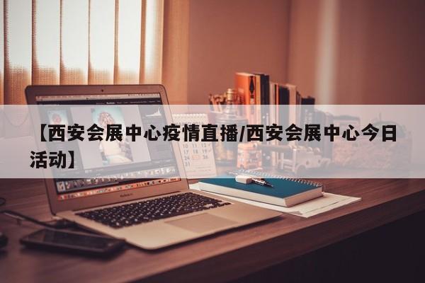 【西安会展中心疫情直播/西安会展中心今日活动】