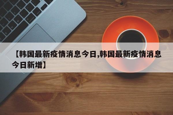【韩国最新疫情消息今日,韩国最新疫情消息今日新增】