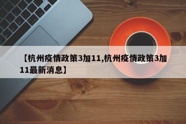 【杭州疫情政策3加11,杭州疫情政策3加11最新消息】