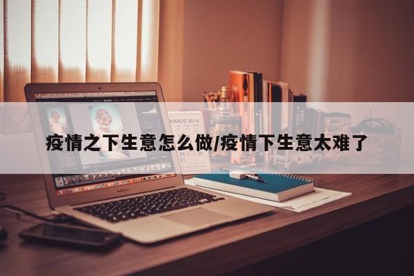 疫情之下生意怎么做/疫情下生意太难了