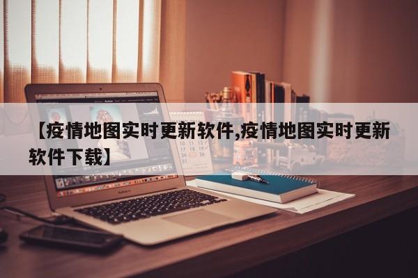 【疫情地图实时更新软件,疫情地图实时更新软件下载】