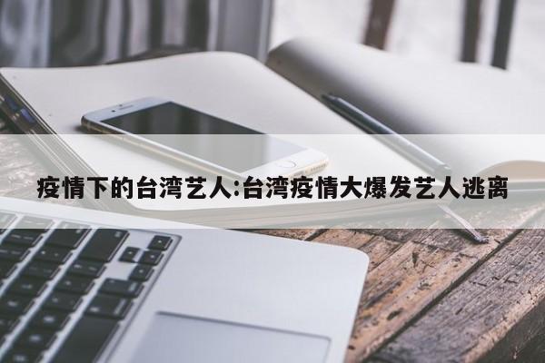 疫情下的台湾艺人:台湾疫情大爆发艺人逃离