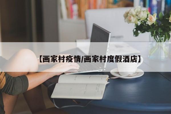 【画家村疫情/画家村度假酒店】