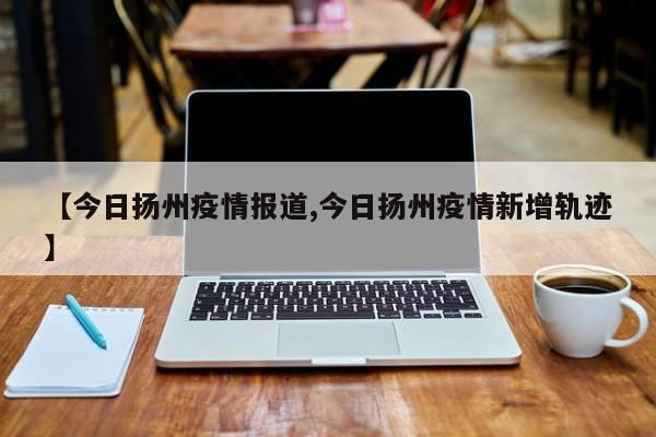 【今日扬州疫情报道,今日扬州疫情新增轨迹】
